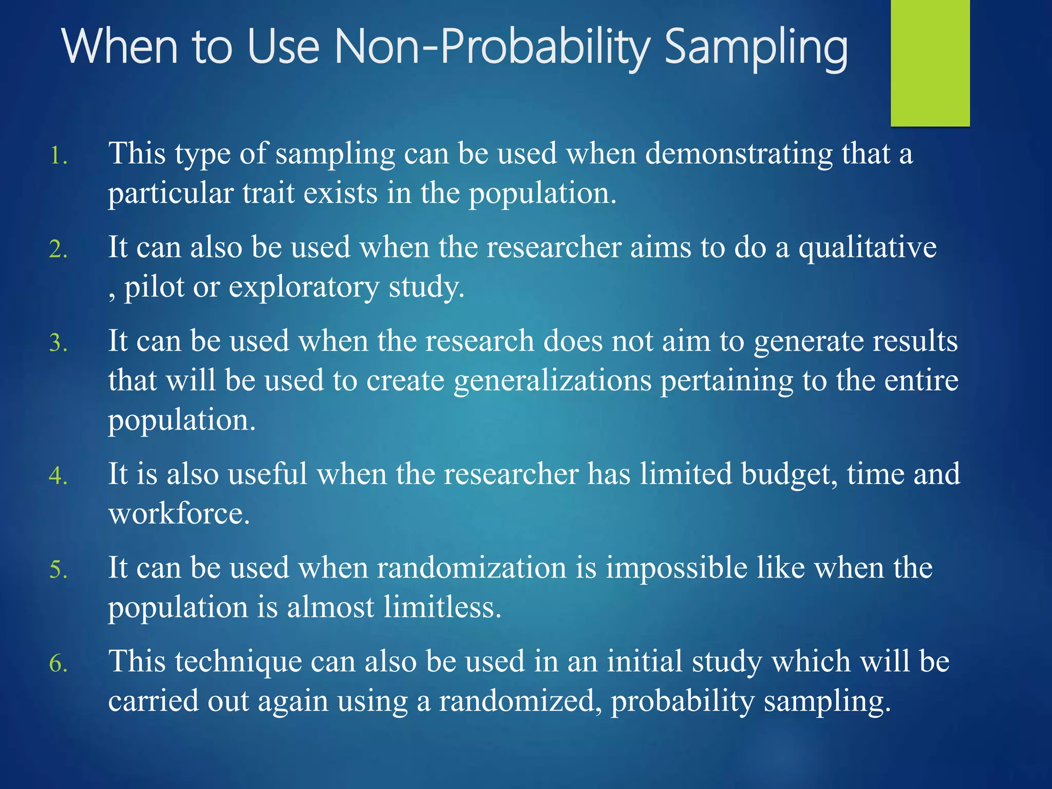 When to Use Non-Probability Sampling
1. This type of sampling can be used when demonstrating that a
particular trait exists in the population.
2. It can also be used when the researcher aims to do a qualitative
, pilot or exploratory study.
3. It can be used when the research does not aim to generate results
that will be used to create generalizations pertaining to the entire
population.
4. It is also useful when the researcher has limited budget, time and
workforce.
5. It can be used when randomization is impossible like when the
population is almost limitless.
6. This technique can also be used in an initial study which will be
carried out again using a randomized, probability sampling.
 