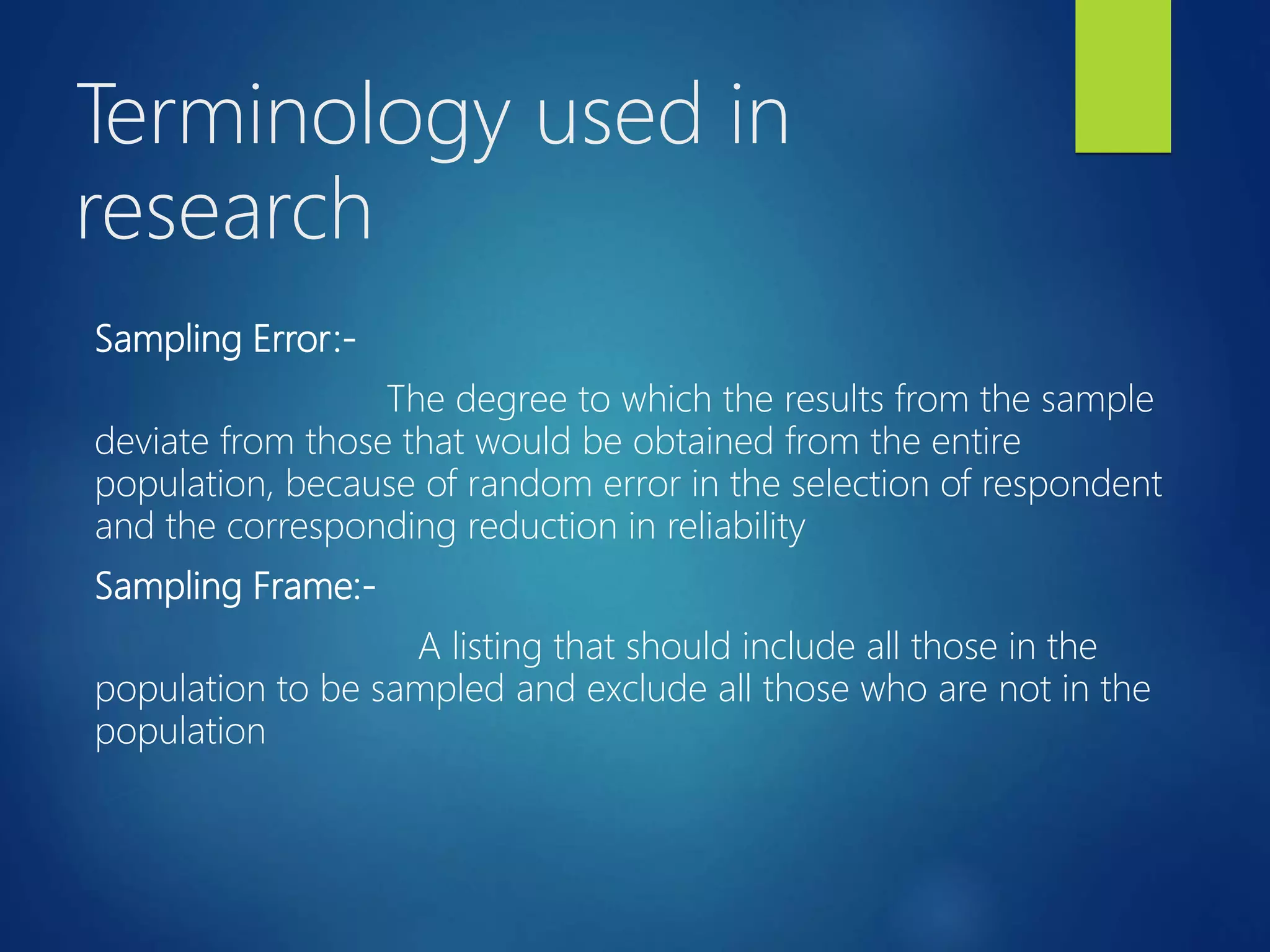 Terminology used in
research
Sampling Error:-
The degree to which the results from the sample
deviate from those that would be obtained from the entire
population, because of random error in the selection of respondent
and the corresponding reduction in reliability
Sampling Frame:-
A listing that should include all those in the
population to be sampled and exclude all those who are not in the
population
 