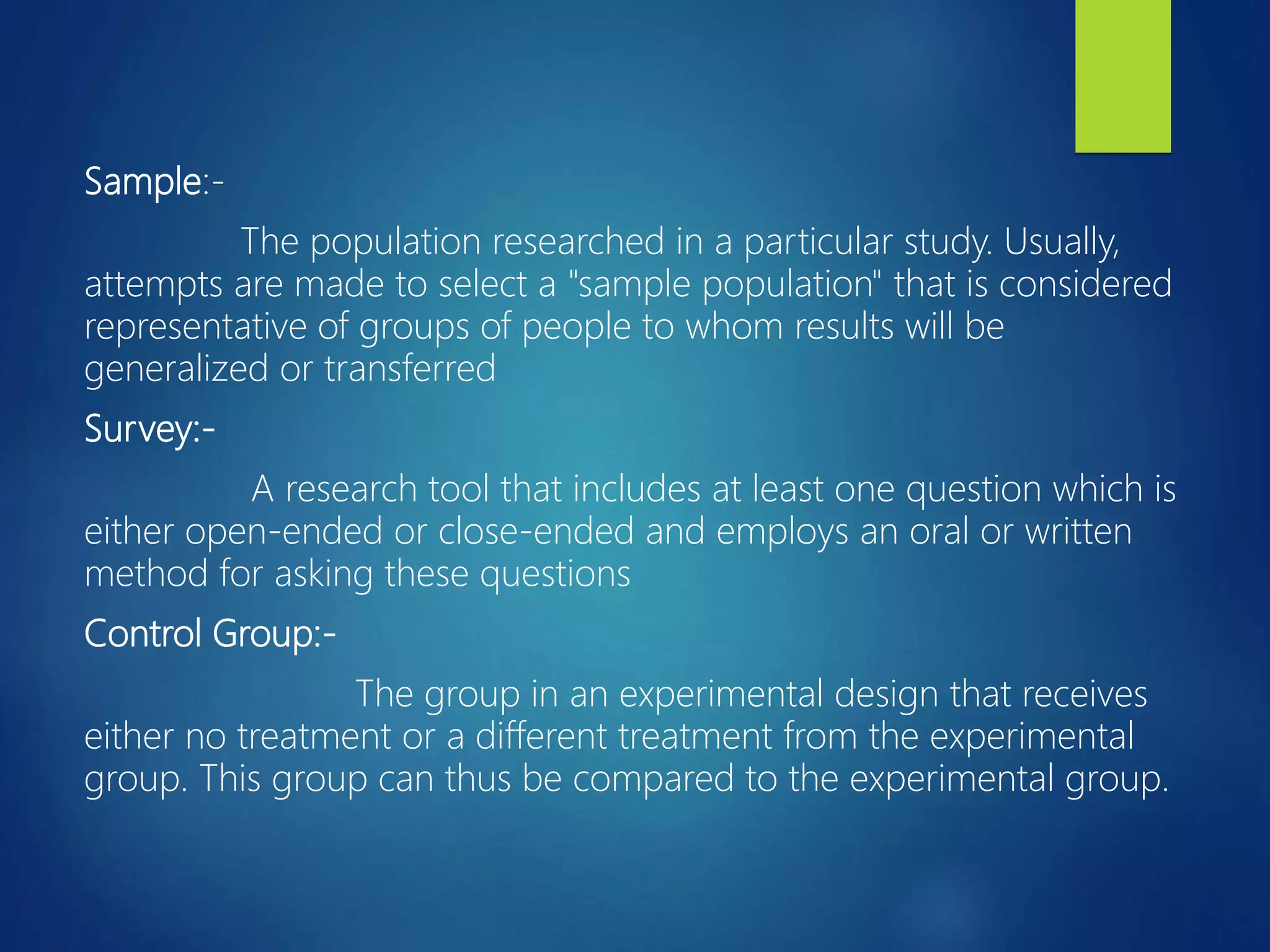Sample:-
The population researched in a particular study. Usually,
attempts are made to select a "sample population" that is considered
representative of groups of people to whom results will be
generalized or transferred
Survey:-
A research tool that includes at least one question which is
either open-ended or close-ended and employs an oral or written
method for asking these questions
Control Group:-
The group in an experimental design that receives
either no treatment or a different treatment from the experimental
group. This group can thus be compared to the experimental group.
 