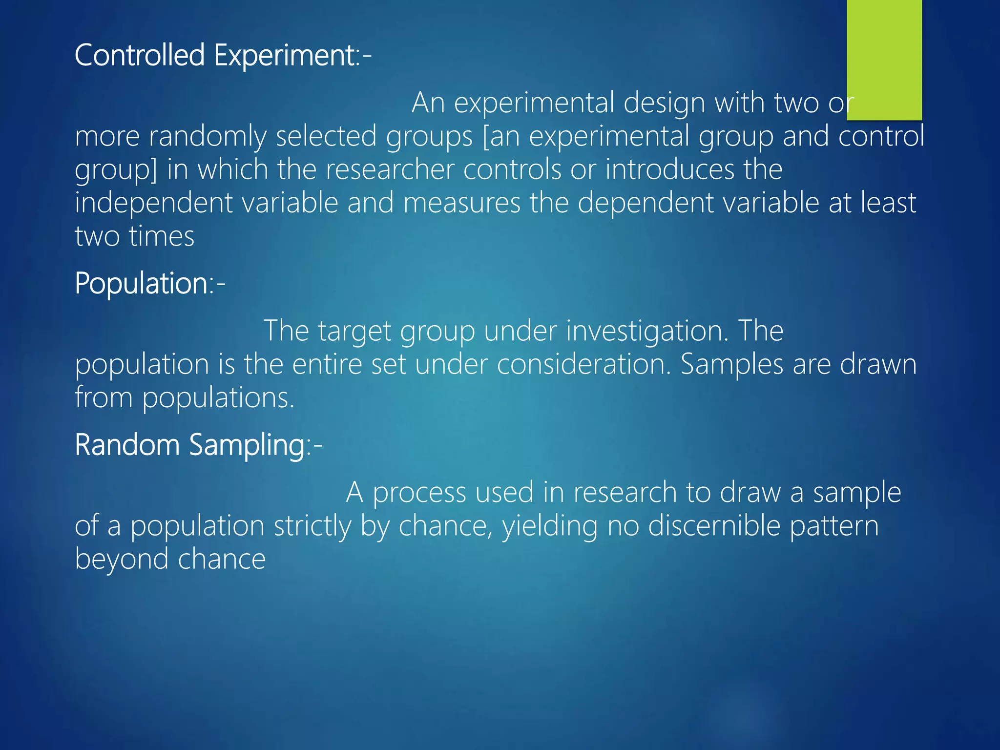 Controlled Experiment:-
An experimental design with two or
more randomly selected groups [an experimental group and control
group] in which the researcher controls or introduces the
independent variable and measures the dependent variable at least
two times
Population:-
The target group under investigation. The
population is the entire set under consideration. Samples are drawn
from populations.
Random Sampling:-
A process used in research to draw a sample
of a population strictly by chance, yielding no discernible pattern
beyond chance
 