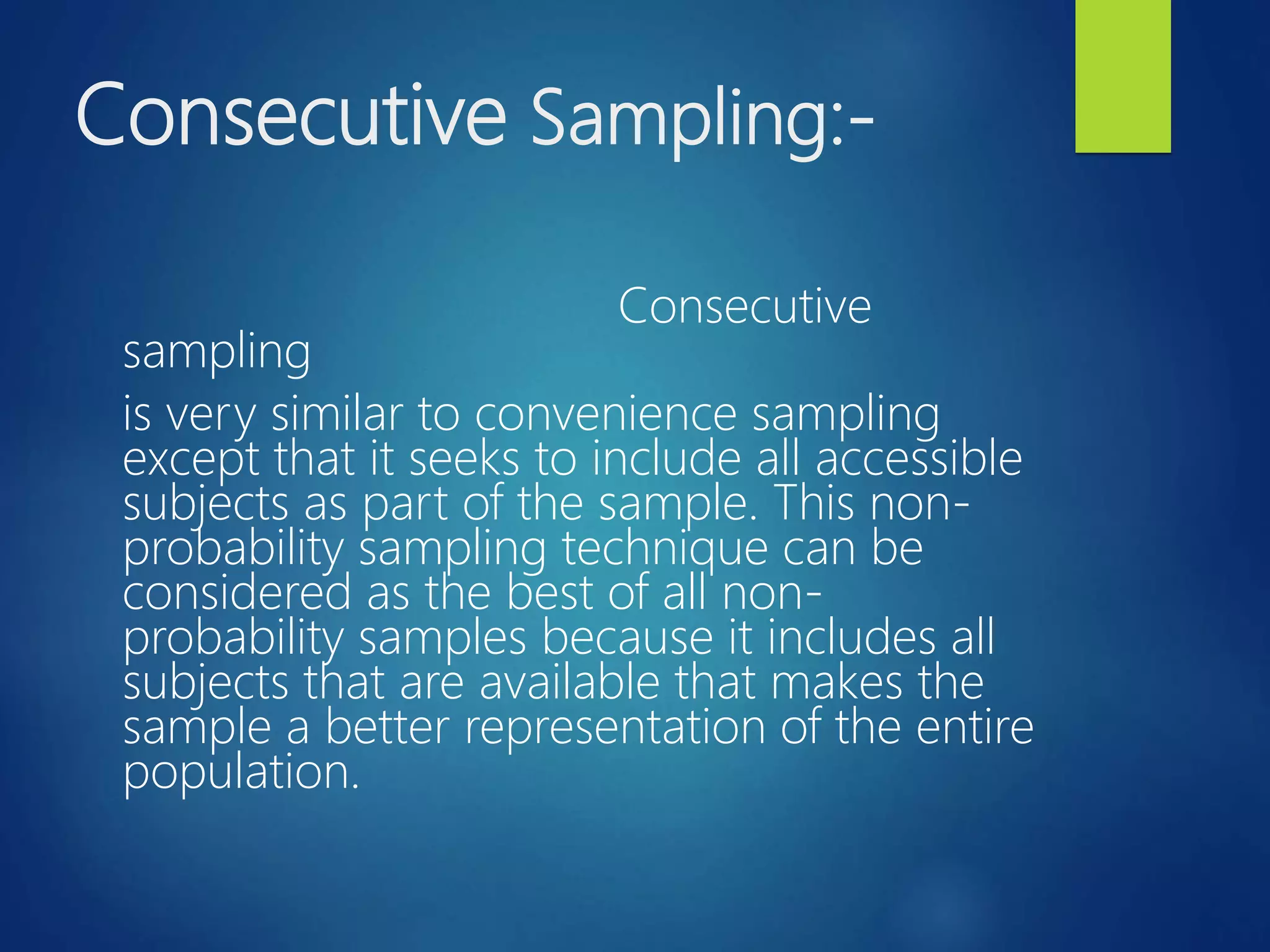 Consecutive Sampling:-
Consecutive
sampling
is very similar to convenience sampling
except that it seeks to include all accessible
subjects as part of the sample. This non-
probability sampling technique can be
considered as the best of all non-
probability samples because it includes all
subjects that are available that makes the
sample a better representation of the entire
population.
 