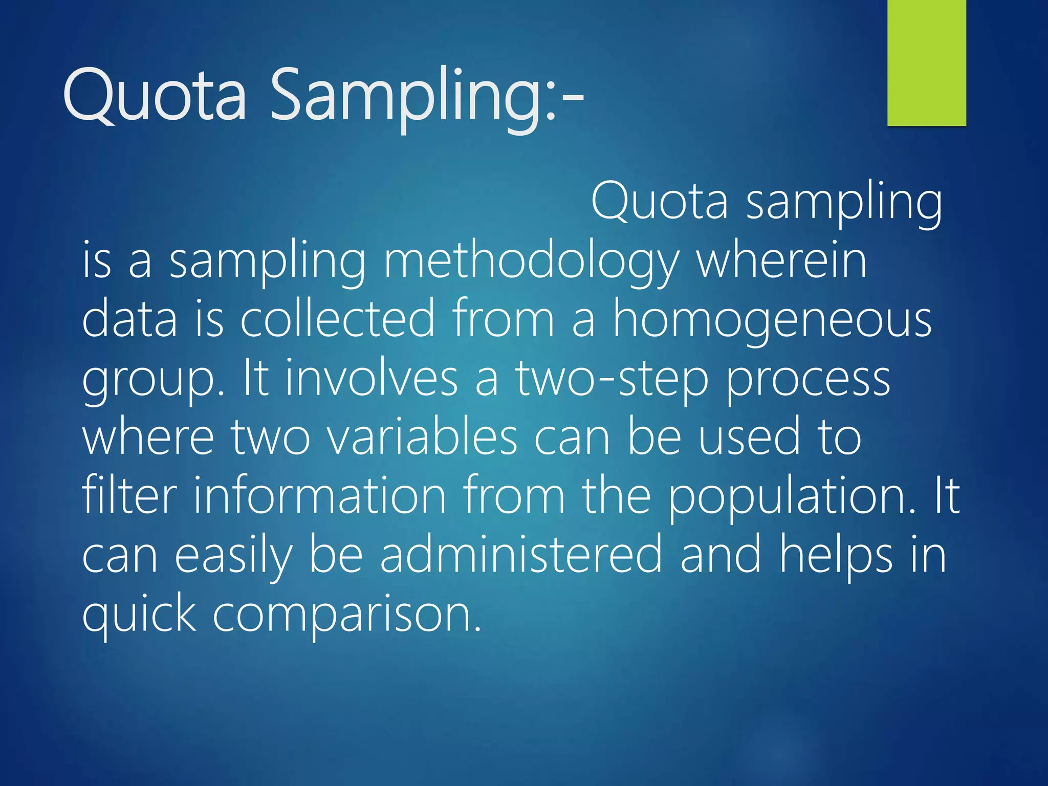 Quota Sampling:-
Quota sampling
is a sampling methodology wherein
data is collected from a homogeneous
group. It involves a two-step process
where two variables can be used to
filter information from the population. It
can easily be administered and helps in
quick comparison.
 