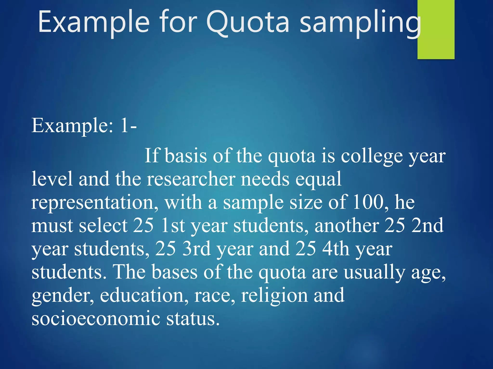 Example for Quota sampling
Example: 1-
If basis of the quota is college year
level and the researcher needs equal
representation, with a sample size of 100, he
must select 25 1st year students, another 25 2nd
year students, 25 3rd year and 25 4th year
students. The bases of the quota are usually age,
gender, education, race, religion and
socioeconomic status.
 