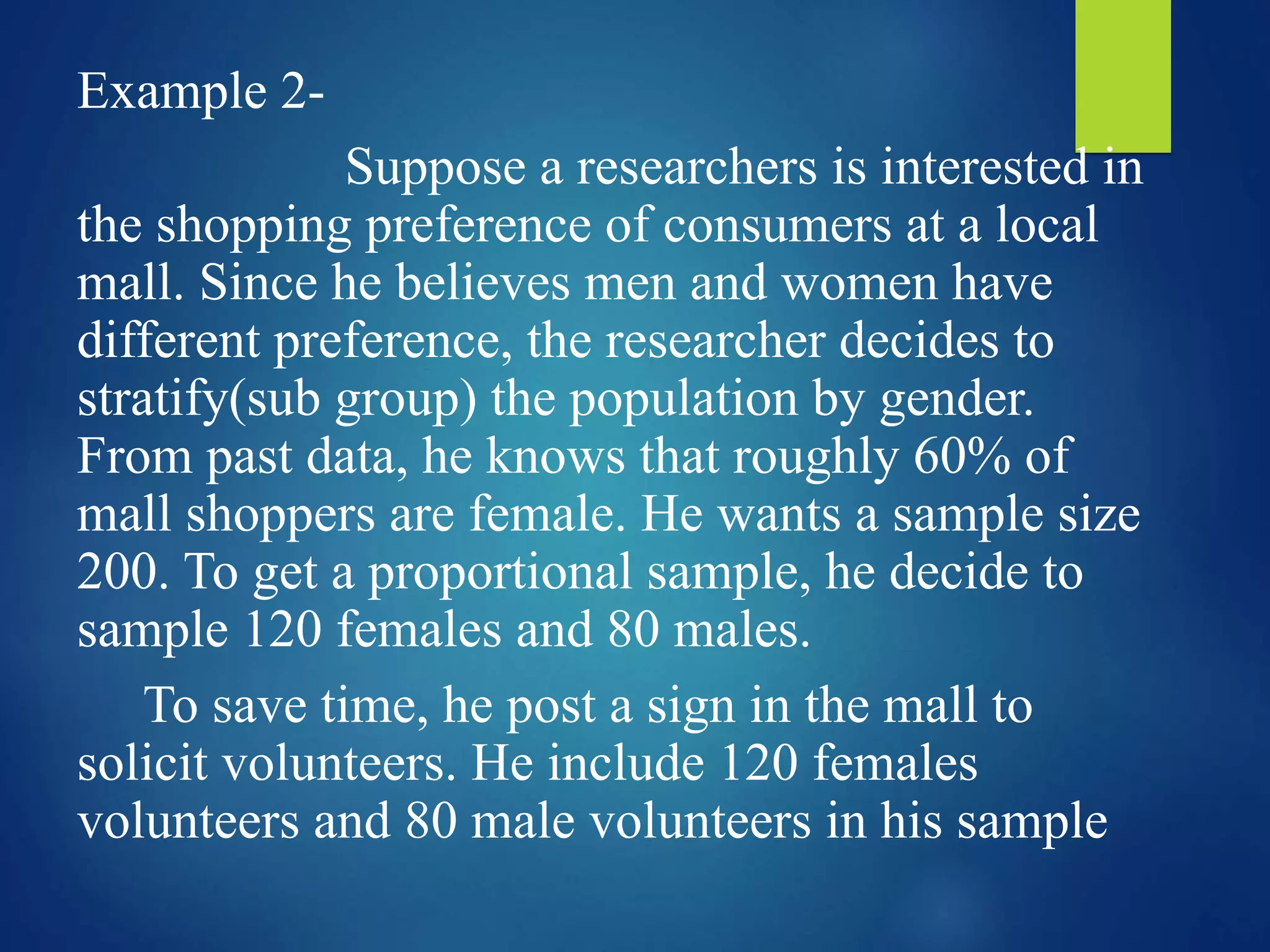 Example 2-
Suppose a researchers is interested in
the shopping preference of consumers at a local
mall. Since he believes men and women have
different preference, the researcher decides to
stratify(sub group) the population by gender.
From past data, he knows that roughly 60% of
mall shoppers are female. He wants a sample size
200. To get a proportional sample, he decide to
sample 120 females and 80 males.
To save time, he post a sign in the mall to
solicit volunteers. He include 120 females
volunteers and 80 male volunteers in his sample
 