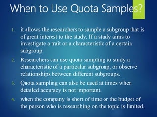 When to Use Quota Samples?
1. it allows the researchers to sample a subgroup that is
of great interest to the study. If a study aims to
investigate a trait or a characteristic of a certain
subgroup.
2. Researchers can use quota sampling to study a
characteristic of a particular subgroup, or observe
relationships between different subgroups.
3. Quota sampling can also be used at times when
detailed accuracy is not important.
4. when the company is short of time or the budget of
the person who is researching on the topic is limited.
 