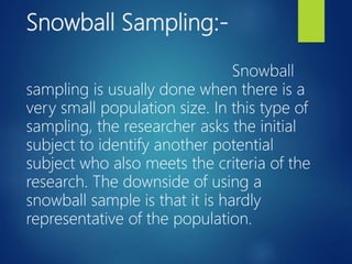 Snowball Sampling:-
Snowball
sampling is usually done when there is a
very small population size. In this type of
sampling, the researcher asks the initial
subject to identify another potential
subject who also meets the criteria of the
research. The downside of using a
snowball sample is that it is hardly
representative of the population.
 