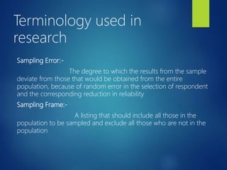Terminology used in
research
Sampling Error:-
The degree to which the results from the sample
deviate from those that would be obtained from the entire
population, because of random error in the selection of respondent
and the corresponding reduction in reliability
Sampling Frame:-
A listing that should include all those in the
population to be sampled and exclude all those who are not in the
population
 