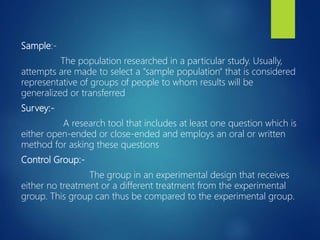 Sample:-
The population researched in a particular study. Usually,
attempts are made to select a "sample population" that is considered
representative of groups of people to whom results will be
generalized or transferred
Survey:-
A research tool that includes at least one question which is
either open-ended or close-ended and employs an oral or written
method for asking these questions
Control Group:-
The group in an experimental design that receives
either no treatment or a different treatment from the experimental
group. This group can thus be compared to the experimental group.
 