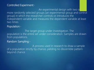 Controlled Experiment:-
An experimental design with two or
more randomly selected groups [an experimental group and control
group] in which the researcher controls or introduces the
independent variable and measures the dependent variable at least
two times
Population:-
The target group under investigation. The
population is the entire set under consideration. Samples are drawn
from populations.
Random Sampling:-
A process used in research to draw a sample
of a population strictly by chance, yielding no discernible pattern
beyond chance
 