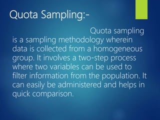 Quota Sampling:-
Quota sampling
is a sampling methodology wherein
data is collected from a homogeneous
group. It involves a two-step process
where two variables can be used to
filter information from the population. It
can easily be administered and helps in
quick comparison.
 
