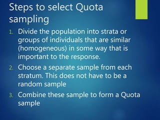 Steps to select Quota
sampling
1. Divide the population into strata or
groups of individuals that are similar
(homogeneous) in some way that is
important to the response.
2. Choose a separate sample from each
stratum. This does not have to be a
random sample
3. Combine these sample to form a Quota
sample
 
