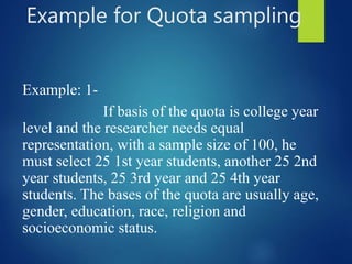Example for Quota sampling
Example: 1-
If basis of the quota is college year
level and the researcher needs equal
representation, with a sample size of 100, he
must select 25 1st year students, another 25 2nd
year students, 25 3rd year and 25 4th year
students. The bases of the quota are usually age,
gender, education, race, religion and
socioeconomic status.
 