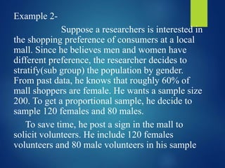 Example 2-
Suppose a researchers is interested in
the shopping preference of consumers at a local
mall. Since he believes men and women have
different preference, the researcher decides to
stratify(sub group) the population by gender.
From past data, he knows that roughly 60% of
mall shoppers are female. He wants a sample size
200. To get a proportional sample, he decide to
sample 120 females and 80 males.
To save time, he post a sign in the mall to
solicit volunteers. He include 120 females
volunteers and 80 male volunteers in his sample
 