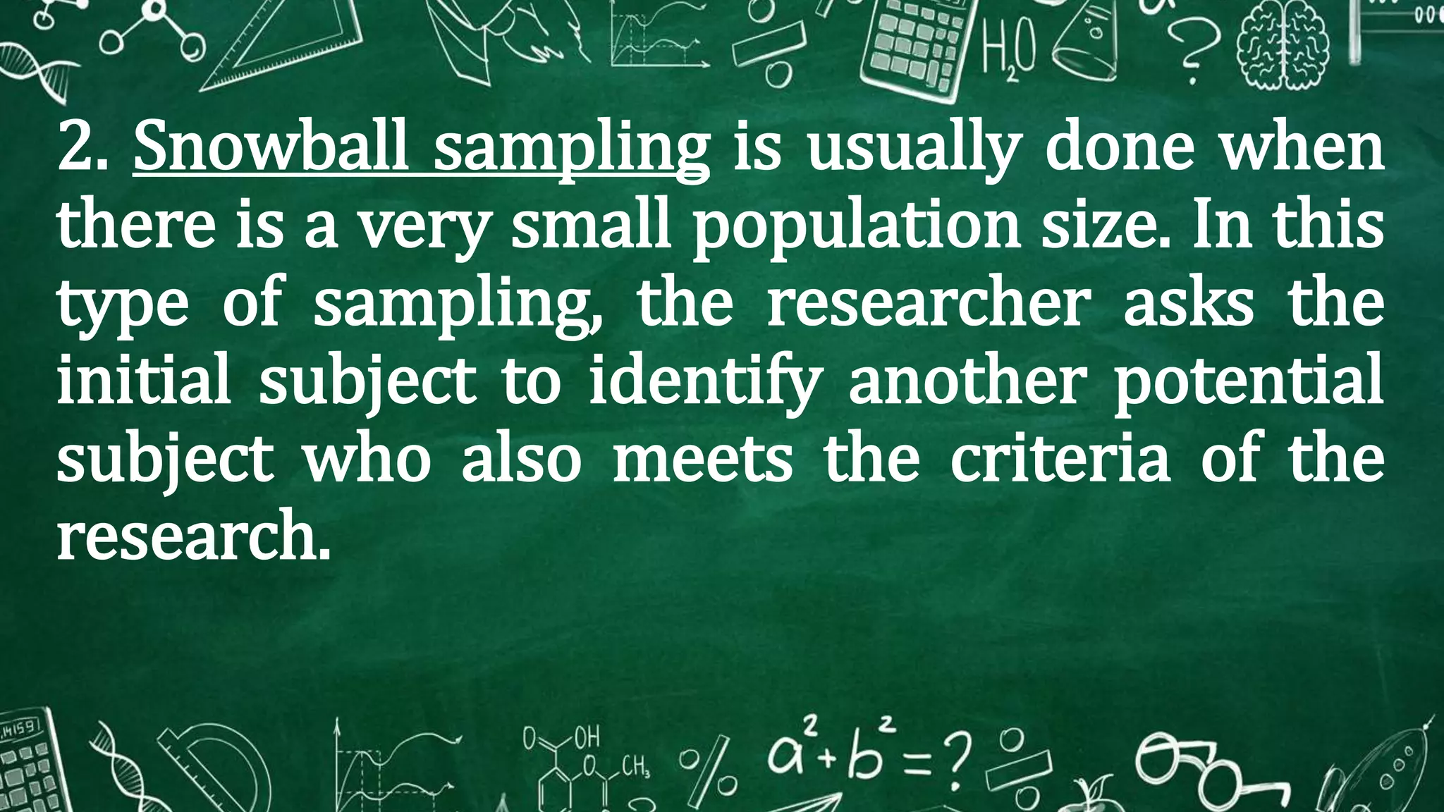 2. Snowball sampling is usually done when
there is a very small population size. In this
type of sampling, the researcher asks the
initial subject to identify another potential
subject who also meets the criteria of the
research.
 