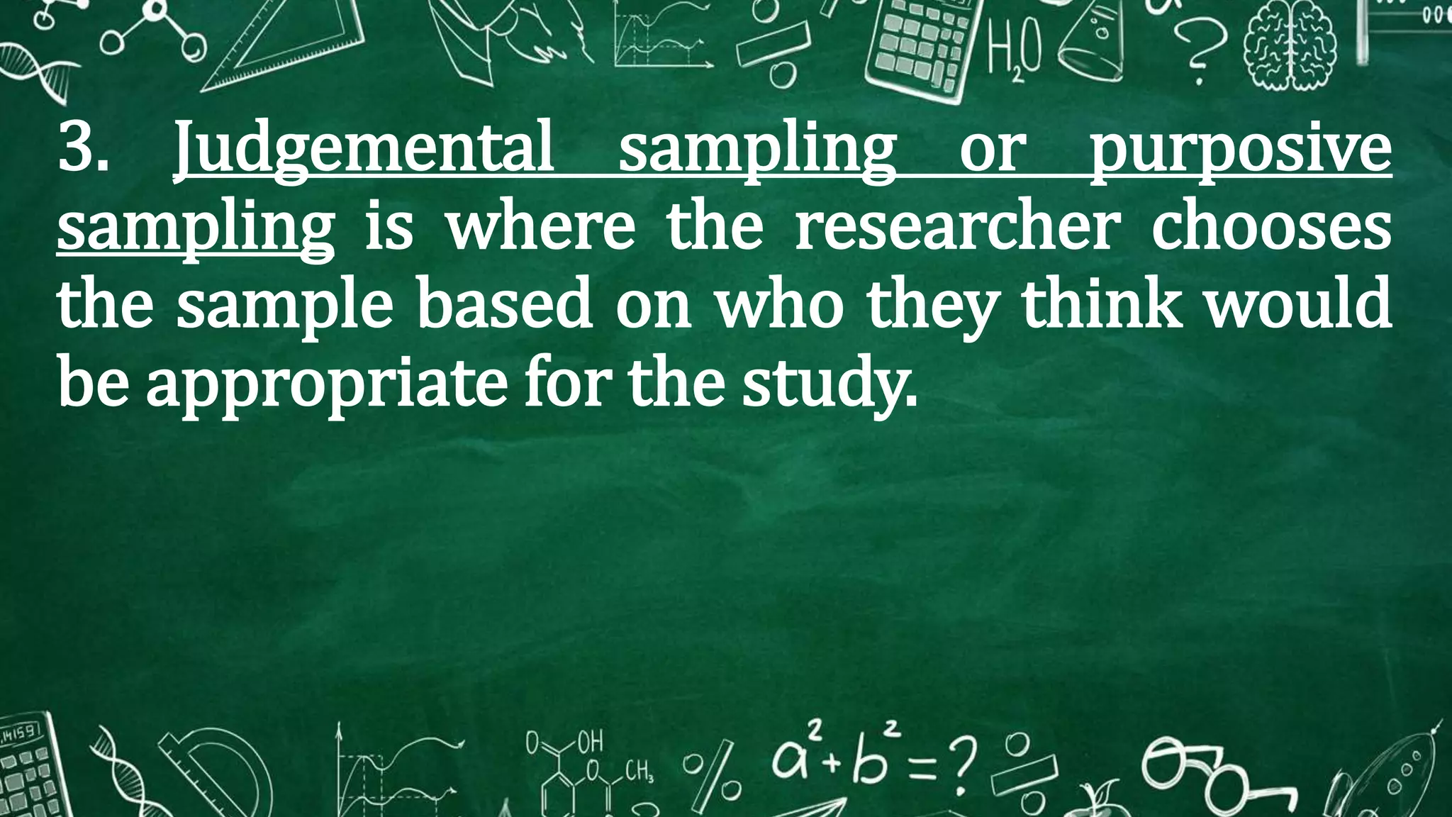 3. Judgemental sampling or purposive
sampling is where the researcher chooses
the sample based on who they think would
be appropriate for the study.
 