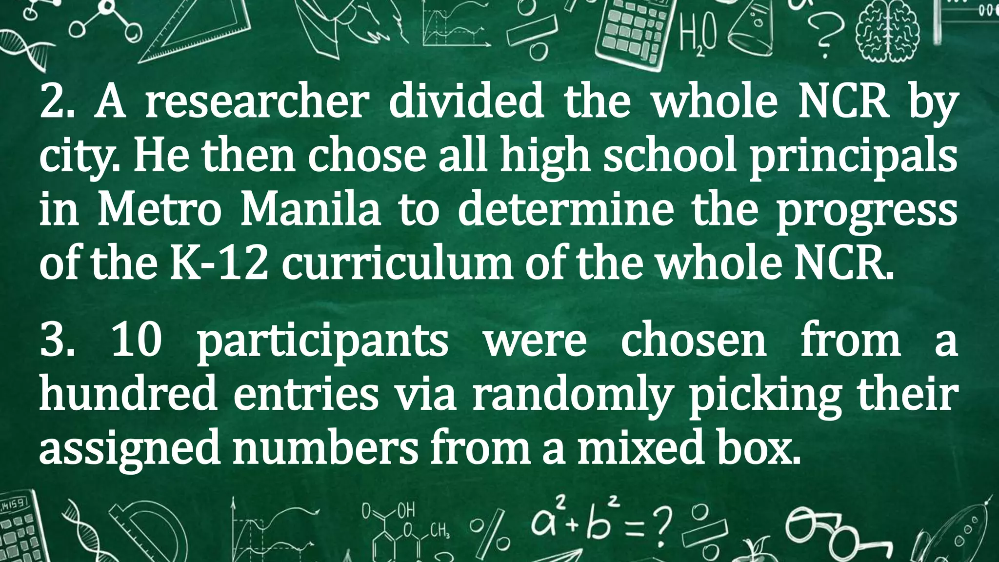 2. A researcher divided the whole NCR by
city. He then chose all high school principals
in Metro Manila to determine the progress
of the K-12 curriculum of the whole NCR.
3. 10 participants were chosen from a
hundred entries via randomly picking their
assigned numbers from a mixed box.
 