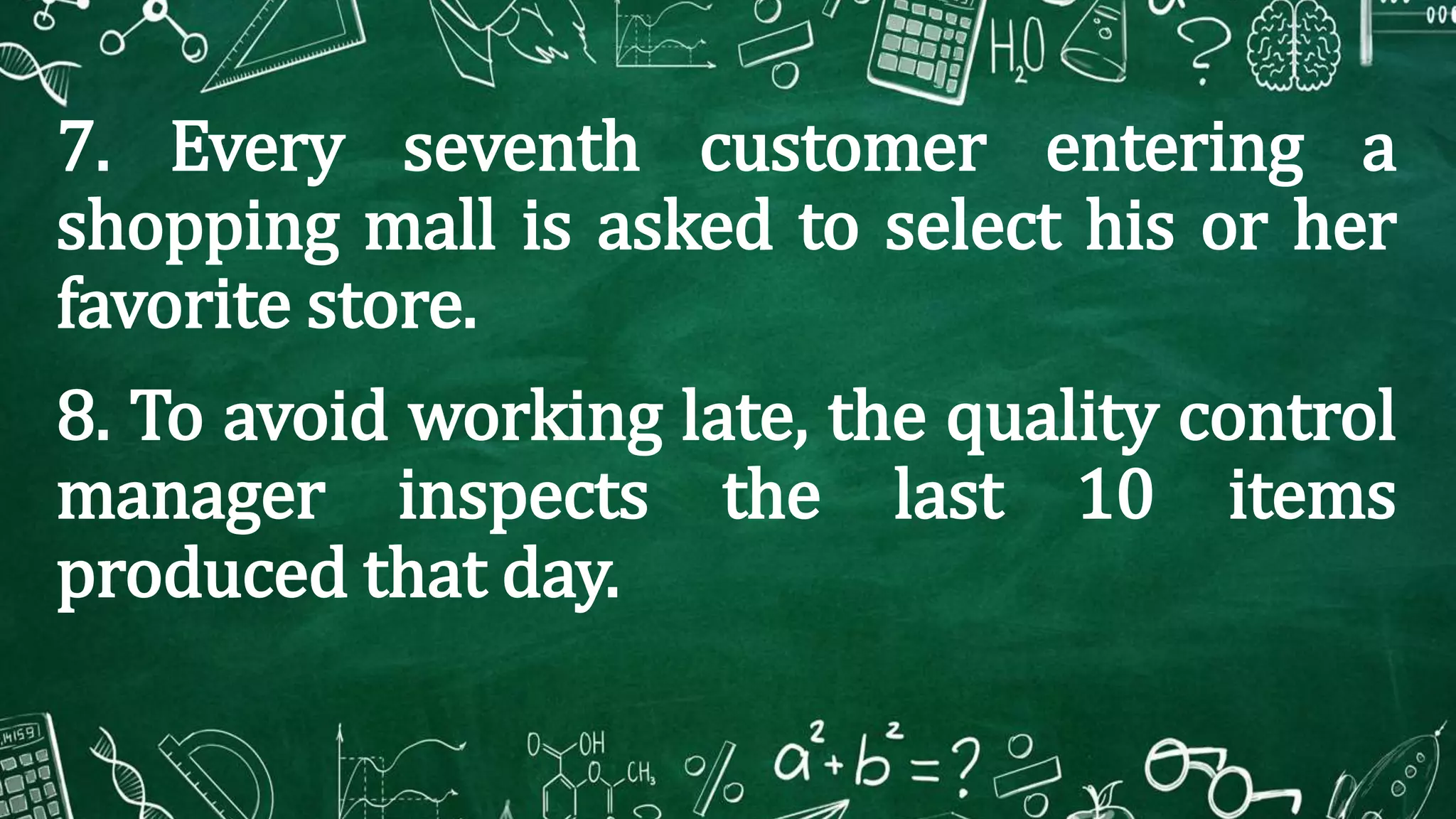 7. Every seventh customer entering a
shopping mall is asked to select his or her
favorite store.
8. To avoid working late, the quality control
manager inspects the last 10 items
produced that day.
 