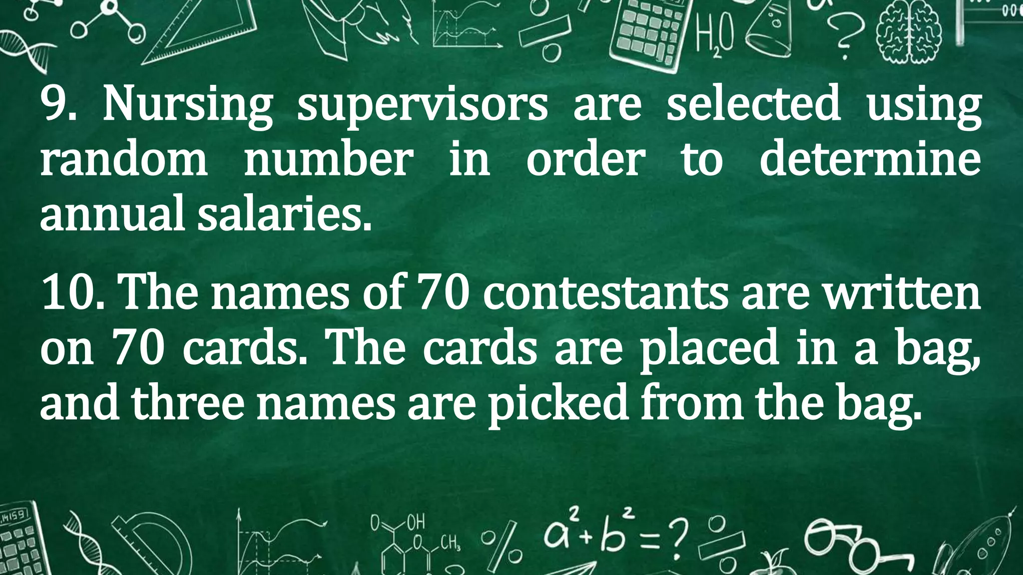 9. Nursing supervisors are selected using
random number in order to determine
annual salaries.
10. The names of 70 contestants are written
on 70 cards. The cards are placed in a bag,
and three names are picked from the bag.
 