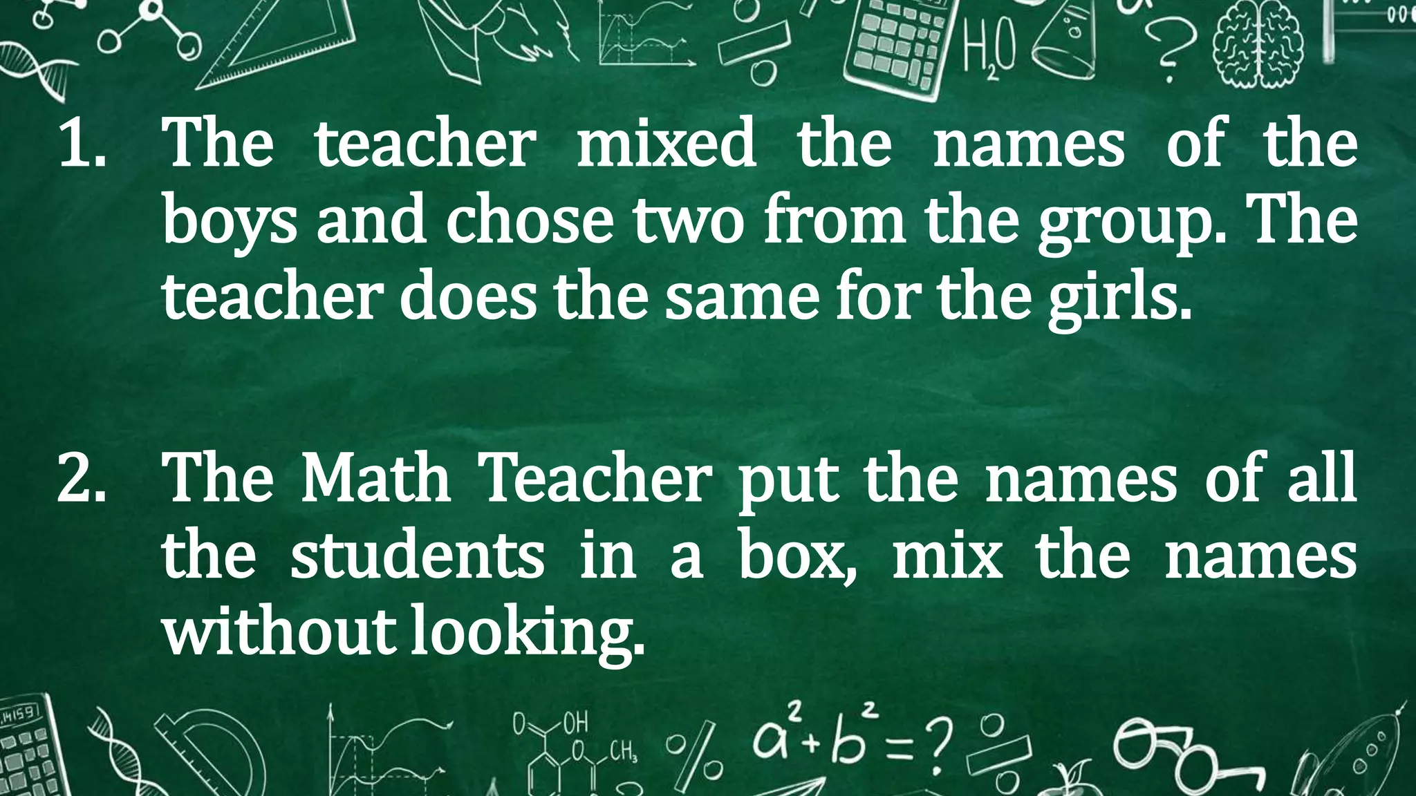 1. The teacher mixed the names of the
boys and chose two from the group. The
teacher does the same for the girls.
2. The Math Teacher put the names of all
the students in a box, mix the names
without looking.
 