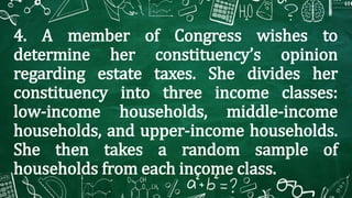 4. A member of Congress wishes to
determine her constituency’s opinion
regarding estate taxes. She divides her
constituency into three income classes:
low-income households, middle-income
households, and upper-income households.
She then takes a random sample of
households from each income class.
 