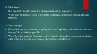  Advantages:
 It is frequently used because it is simple, direct and in- expensive.
 When a list of names or items is available, systematic sampling is often an efficient
approach.
 Disadvantages:
 One should not use systematic sampling in case of exploring unfamiliar areas because
listing of elements is not possible
 When there is a periodic fluctuation in the characteristic under examination in relation
to the order in which the items appear, the methods is ineffective
 