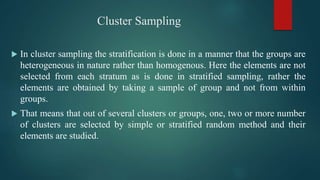 Cluster Sampling
 In cluster sampling the stratification is done in a manner that the groups are
heterogeneous in nature rather than homogenous. Here the elements are not
selected from each stratum as is done in stratified sampling, rather the
elements are obtained by taking a sample of group and not from within
groups.
 That means that out of several clusters or groups, one, two or more number
of clusters are selected by simple or stratified random method and their
elements are studied.
 