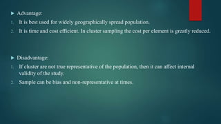  Advantage:
1. It is best used for widely geographically spread population.
2. It is time and cost efficient. In cluster sampling the cost per element is greatly reduced.
 Disadvantage:
1. If cluster are not true representative of the population, then it can affect internal
validity of the study.
2. Sample can be bias and non-representative at times.
 