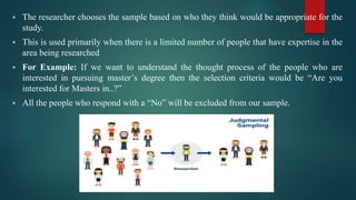  The researcher chooses the sample based on who they think would be appropriate for the
study.
 This is used primarily when there is a limited number of people that have expertise in the
area being researched
 For Example: If we want to understand the thought process of the people who are
interested in pursuing master’s degree then the selection criteria would be “Are you
interested for Masters in..?”
 All the people who respond with a “No” will be excluded from our sample.
 