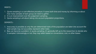 MERITS:-
1. Quota sampling is a cost-effective procedure. It saves both time and money by informing us about
how many samples of each group we need to gather.
2. It is an improvement over the judgement sampling.
3. Quota sampling is all about taking into account population proportions.
DEMERITS:-
1. Inaccuracy is possible as only the pre-determined traits of the population are taken into account the
final sample may not accurately represent other traits.
2. Bias can become a problem: In quota sampling, it’s generally left up to the researchers to decide who
is sampled. Unknowingly or not, they may select based on convenience, cost, or other biases.
 