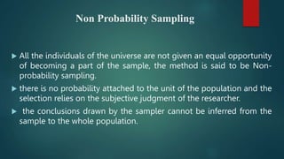 Non Probability Sampling
 All the individuals of the universe are not given an equal opportunity
of becoming a part of the sample, the method is said to be Non-
probability sampling.
 there is no probability attached to the unit of the population and the
selection relies on the subjective judgment of the researcher.
 the conclusions drawn by the sampler cannot be inferred from the
sample to the whole population.
 