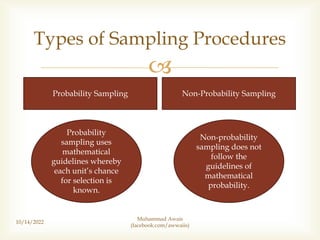 
10/14/2022
Types of Sampling Procedures
Probability Sampling Non-Probability Sampling
Probability
sampling uses
mathematical
guidelines whereby
each unit’s chance
for selection is
known.
Non-probability
sampling does not
follow the
guidelines of
mathematical
probability.
Muhammad Awais
(facebook.com/awwaiis)
 