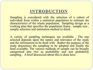 INTRODUCTION
Sampling is considered with the selection of a subset of
individual from within a statistical population to estimate the
characteristics of the whole population. Sampling design or a
working plan that specifies the population frame , sample size ,
sample selection and estimation method in detail.
A variety of sampling techniques are available . The one
selected depends upon the nature and relevance of the study
and the information to be dealt with . Rather the purpose of the
study determines the sampling to be adopted and finally the
fund available. The various methods of sample can be broadly
categorized into two as probability and non probability
sampling . A brief discussion about this is done here.
 
