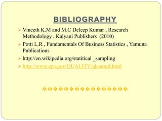 BIBLIOGRAPHY
 Vineeth K.M and M.C Deleep Kumar , Research
Methodology , Kalyani Publishers (2010)
 Potti L.R , Fundamentals Of Business Statistics , Yamuna
Publications
 http://en.wikipedia.org/statitical _sampling
 http://www.epa.gov/QUALITY/qksampl.html
****************
 