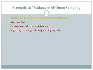 Strengths & Weaknesses of Quota Sampling
 Sample can be controlled for certain characteristics.
 Selection bias.
 No assurance of representativeness.
 Projecting data beyond sample inappropriate.
 