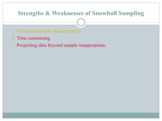 Strengths & Weaknesses of Snowball Sampling
 Can estimate rare characteristics.
 Time consuming.
 Projecting data beyond sample inappropriate.
 