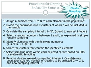 Procedures for Drawing
Probability Samples Cluster
Sampling
1. Assign a number from 1 to N to each element in the population
2. Divide the population into C clusters of which c will be included in
the sample
3. Calculate the sampling interval i, i=N/c (round to nearest integer)
4. Select a random number r between 1 and i, as explained in simple
random sampling
5. Identify elements with the following numbers:
r,r+i,r+2i,... r+(c-1)i
6. Select the clusters that contain the identified elements
7. Select sampling units within each selected cluster based on SRS
or systematic sampling
8. Remove clusters exceeding sampling interval i. Calculate new
population size N*, number of clusters to be selected C*= C-1,
and new sampling interval i*.
 
