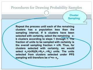 Procedures for Drawing Probability Samples
Repeat the process until each of the remaining
clusters has a population less than the
sampling interval. If b clusters have been
selected with certainty, select the remaining c-
b clusters according to steps 1 through 7. The
fraction of units to be sampled with certainty is
the overall sampling fraction = n/N. Thus, for
clusters selected with certainty, we would
select ns=(n/N)(N1+N2+...+Nb) units. The units
selected from clusters selected under PPS
sampling will therefore be n*=n- ns.
Cluster
Sampling
 
