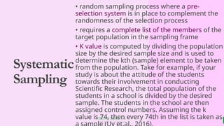 BEST FOR You
O R G A N I C S C O M P A N Y
Systematic
Sampling
• random sampling process where a pre-
selection system is in place to complement the
randomness of the selection process
• requires a complete list of the members of the
target population in the sampling frame
• K value is computed by dividing the population
size by the desired sample size and is used to
determine the kth (sample) element to be taken
from the population. Take for example, if your
study is about the attitude of the students
towards their involvement in conducting
Scientific Research, the total population of the
students in a school is divided by the desired
sample. The students in the school are then
assigned control numbers. Assuming the k
value is 74, then every 74th in the list is taken as
 