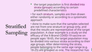 BEST FOR You
O R G A N I C S C O M P A N Y
Stratified
Sampling
 the target population is first divided into
strata (groups) according to certain
predefined characteristics
• for each stratum, samples are then drawn
either randomly or according to a systematic
approach
• done to make sure that the samples selected
are not from one stratum or group only, and
that the results are representative of the target
population. A clear example is a study on the
efficacy of the X-Brand COVID-19 vaccine on
people ages 18-65, the target population may
be divided into various strata according to their
age groups. After determining the strata,
people belonging to the same age range (e.g.
18-25) are grouped as one. The researcher has
 