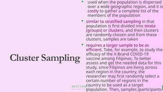 BEST FOR You
O R G A N I C S C O M P A N Y
Cluster Sampling
 used when the population is dispersed
over a wide geographic region, and it is
costly to gather a complete list of the
members of the population
 similar to stratified sampling in that
population is first divided into strata
(groups) or clusters, and then clusters
are randomly chosen and from these
clusters, samples are taken
 requires a larger sample to be as
efficient. Take, for example, to study the
efficacy of the X-Brand COVID-19
vaccine among Filipinos. To better
assess and get the needed data for this
study, since Filipinos are living across
each region in the country, the
researcher may first randomly select a
certain number of regions in the
country to be used as a target
population. Then, samples (participants
 