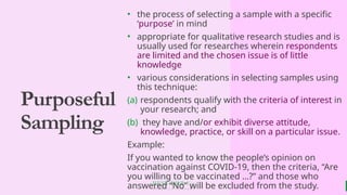 BEST FOR You
O R G A N I C S C O M P A N Y
Purposeful
Sampling
• the process of selecting a sample with a specific
‘purpose’ in mind
• appropriate for qualitative research studies and is
usually used for researches wherein respondents
are limited and the chosen issue is of little
knowledge
• various considerations in selecting samples using
this technique:
(a) respondents qualify with the criteria of interest in
your research; and
(b) they have and/or exhibit diverse attitude,
knowledge, practice, or skill on a particular issue.
Example:
If you wanted to know the people’s opinion on
vaccination against COVID-19, then the criteria, “Are
you willing to be vaccinated …?” and those who
answered “No” will be excluded from the study.
 