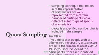 BEST FOR You
O R G A N I C S C O M P A N Y
Quota Sampling
• sampling technique that makes
sure the representative
characteristics are well-
represented from a certain
number of participants from
different sub-groups of specific
characteristics
• quota is a specified number that is
included in the sample
Example:
If you think that people with pre-
determined respiratory diseases are
prone to the transmission of COVID-
19, so you include 25% of the
participants from each identified
 