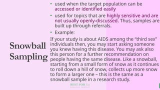 BEST FOR You
O R G A N I C S C O M P A N Y
Snowball
Sampling
• used when the target population can be
accessed or identified easily
• used for topics that are highly sensitive and are
not usually openly-discussed. Thus, samples are
built up through referrals.
• Example:
If your study is about AIDS among the “third sex”
individuals then, you may start asking someone
you knew having this disease. You may ask also
this person for a further recommendation on
people having the same disease. Like a snowball,
starting from a small form of snow as it continues
to roll down a hill of snow, collects up more snow
to form a larger one – this is the same as a
snowball sample in a research study.
 