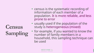 BEST FOR You
O R G A N I C S C O M P A N Y
Census
Sampling
• census is the systematic recording of
information of each member of a
population. It is more reliable, and less
prone to error
• usually used if the population of the
study is heterogeneous (mixed)
• for example, if you wanted to know the
number of family members in a
household, this sampling technique can
be used
 