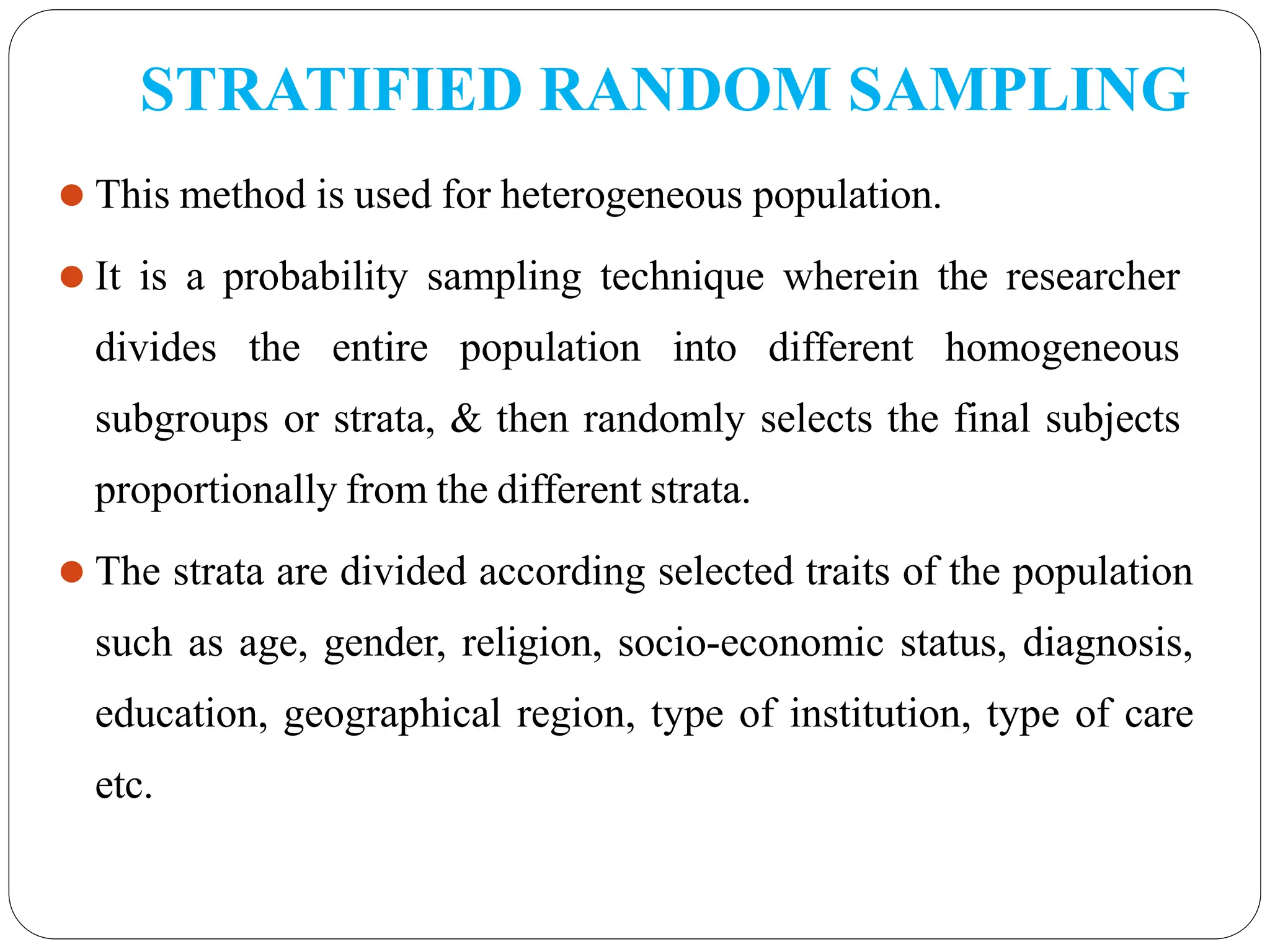 STRATIFIED RANDOM SAMPLING
⚫ This method is used for heterogeneous population.
⚫ It is a probability sampling technique wherein the researcher
divides the entire population into different homogeneous
subgroups or strata, & then randomly selects the final subjects
proportionally from the different strata.
⚫ The strata are divided according selected traits of the population
such as age, gender, religion, socio-economic status, diagnosis,
education, geographical region, type of institution, type of care
etc.
 