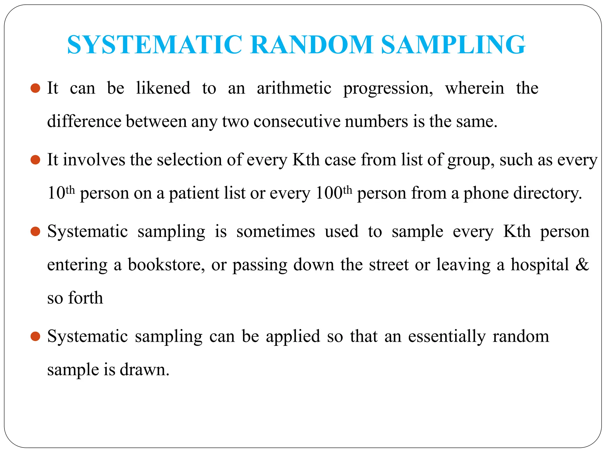 SYSTEMATIC RANDOM SAMPLING
⚫ It can be likened to an arithmetic progression, wherein the
difference between any two consecutive numbers is the same.
⚫ It involves the selection of every Kth case from list of group, such as every
10th person on a patient list or every 100th person from a phone directory.
⚫ Systematic sampling is sometimes used to sample every Kth person
entering a bookstore, or passing down the street or leaving a hospital &
so forth
⚫ Systematic sampling can be applied so that an essentially random
sample is drawn.
 