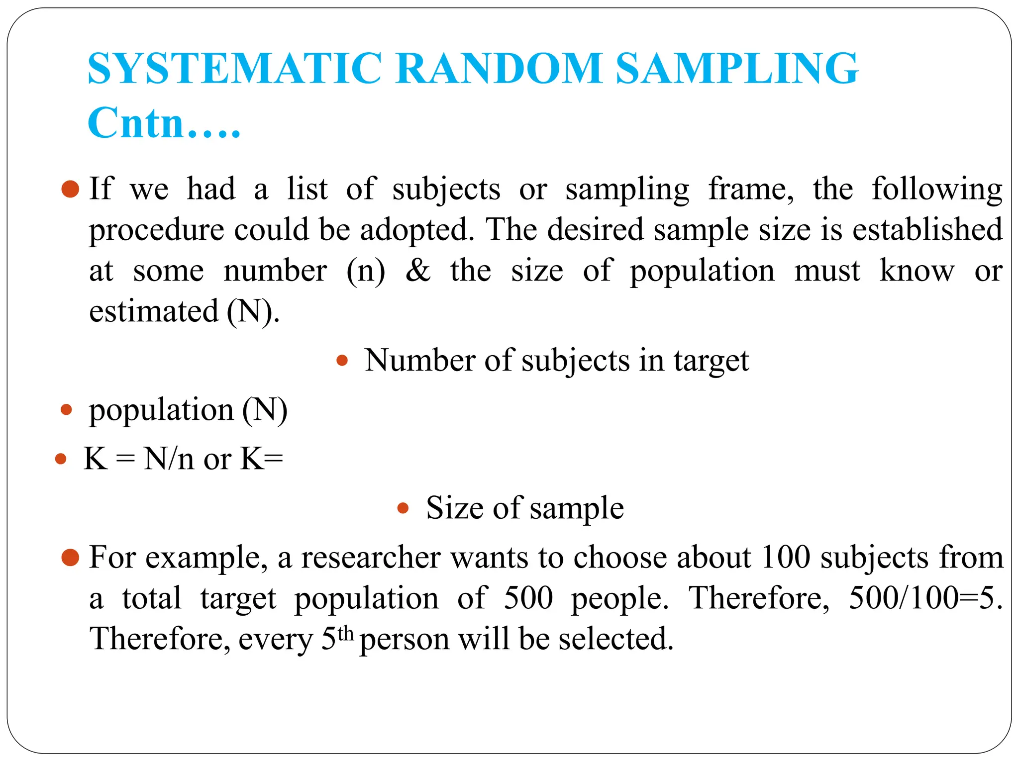 SYSTEMATIC RANDOM SAMPLING
Cntn….
⚫ If we had a list of subjects or sampling frame, the following
procedure could be adopted. The desired sample size is established
at some number (n) & the size of population must know or
estimated (N).
 Number of subjects in target
 population (N)
 K = N/n or K=
 Size of sample
⚫ For example, a researcher wants to choose about 100 subjects from
a total target population of 500 people. Therefore, 500/100=5.
Therefore, every 5th person will be selected.
 