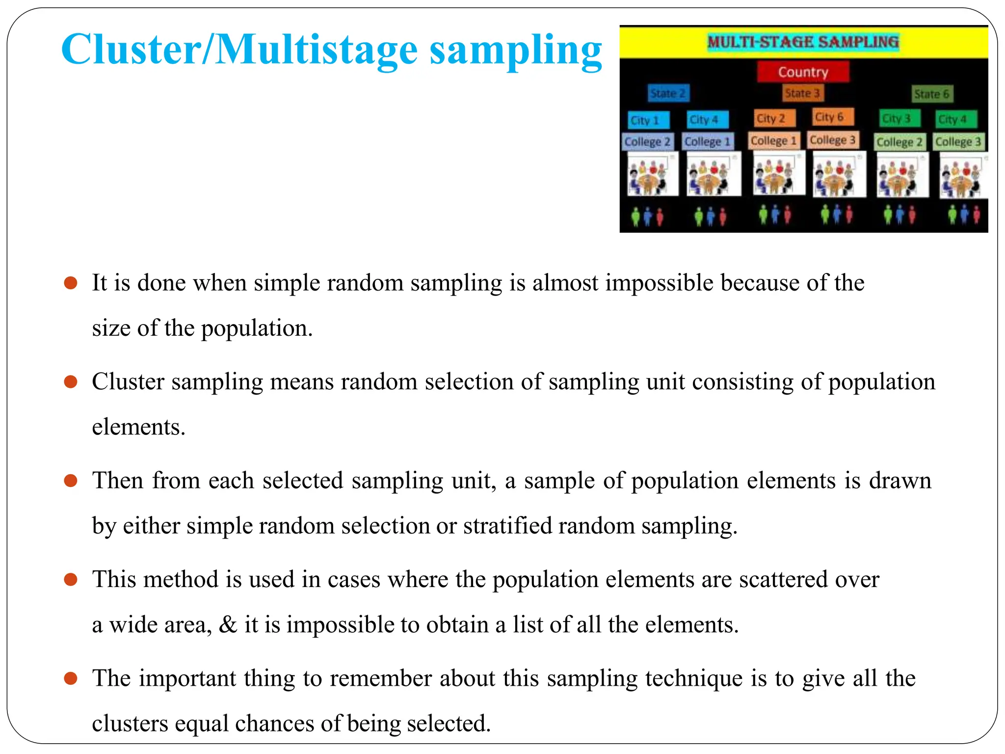 Cluster/Multistage sampling
⚫ It is done when simple random sampling is almost impossible because of the
size of the population.
⚫ Cluster sampling means random selection of sampling unit consisting of population
elements.
⚫ Then from each selected sampling unit, a sample of population elements is drawn
by either simple random selection or stratified random sampling.
⚫ This method is used in cases where the population elements are scattered over
a wide area, & it is impossible to obtain a list of all the elements.
⚫ The important thing to remember about this sampling technique is to give all the
clusters equal chances of being selected.
 