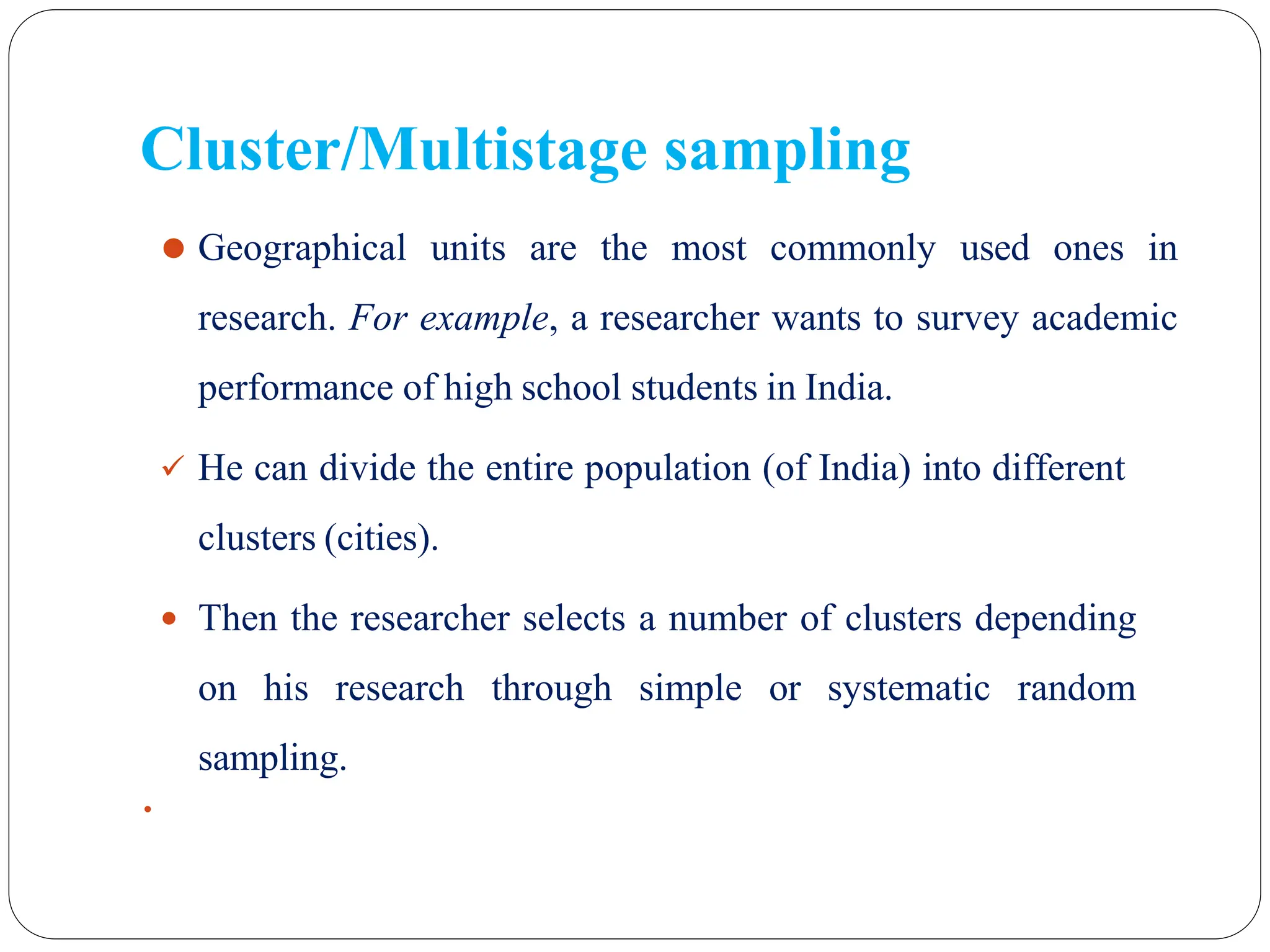 ⚫ Geographical units are the most commonly used ones in
research. For example, a researcher wants to survey academic
performance of high school students in India.
 He can divide the entire population (of India) into different
clusters (cities).
 Then the researcher selects a number of clusters depending
on his research through simple or systematic random
sampling.
 31
Cluster/Multistage sampling
 