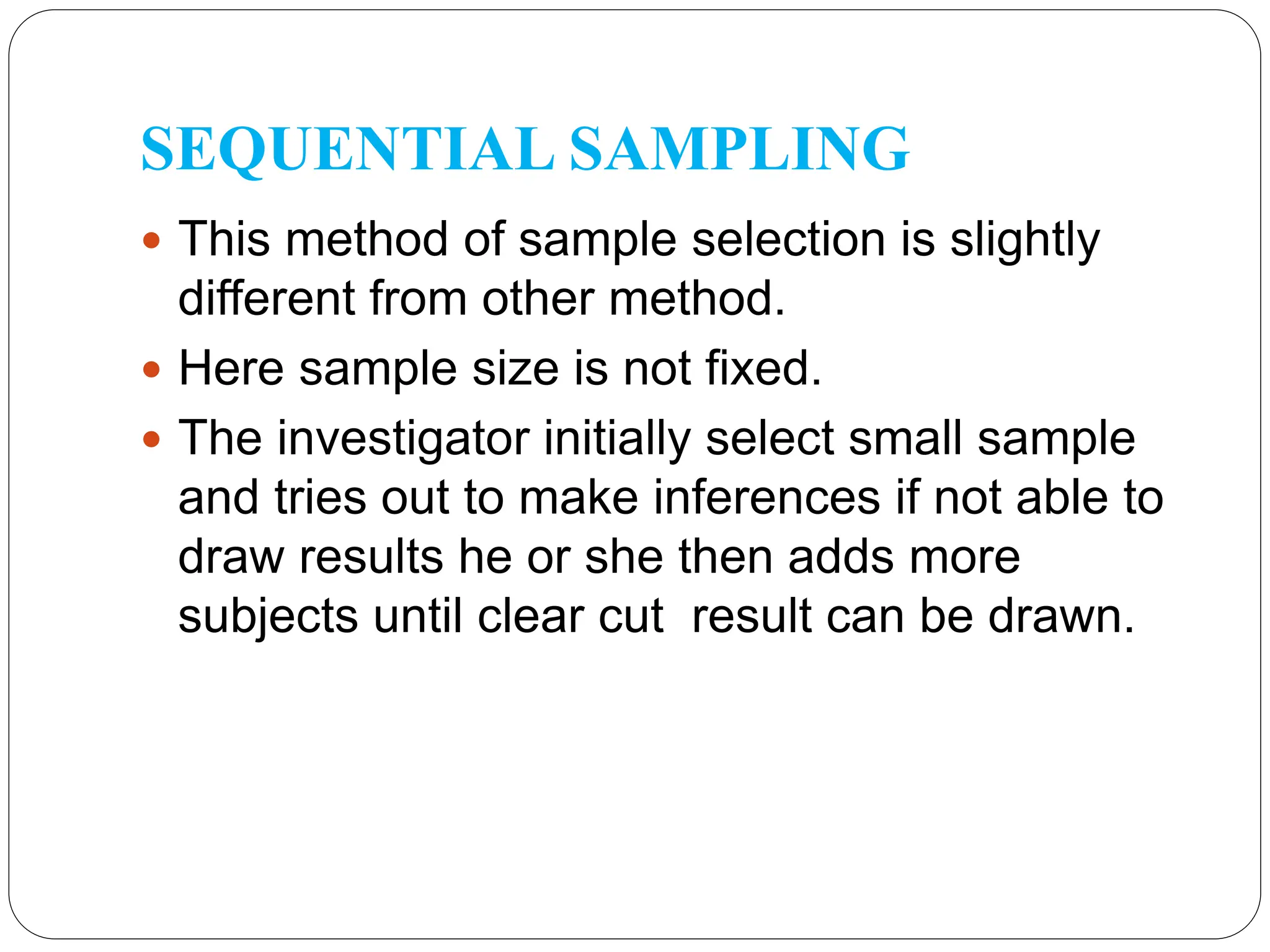 SEQUENTIAL SAMPLING
 This method of sample selection is slightly
different from other method.
 Here sample size is not fixed.
 The investigator initially select small sample
and tries out to make inferences if not able to
draw results he or she then adds more
subjects until clear cut result can be drawn.
 